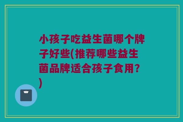 小孩子吃益生菌哪个牌子好些(推荐哪些益生菌品牌适合孩子食用？)
