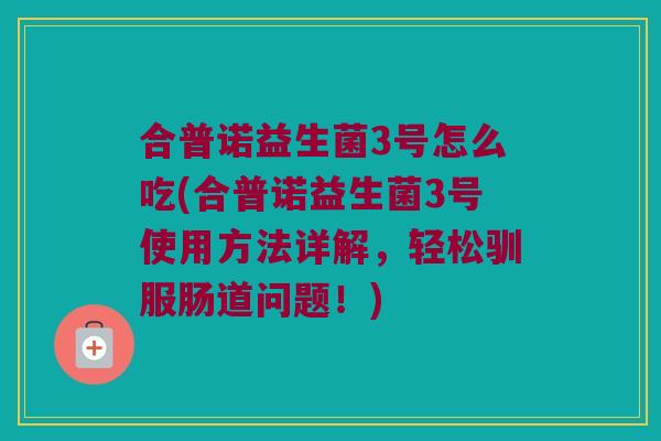 合普诺益生菌3号怎么吃(合普诺益生菌3号使用方法详解，轻松驯服肠道问题！)