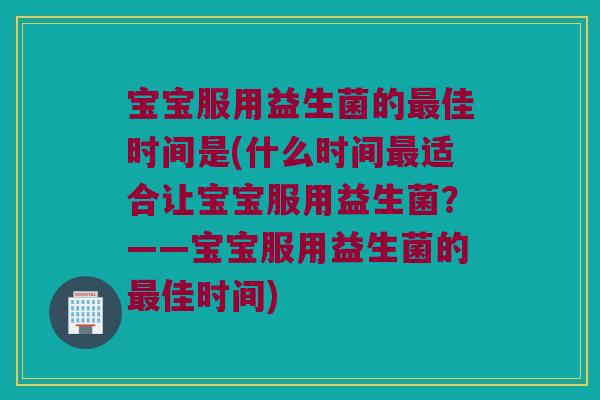 宝宝服用益生菌的佳时间是(什么时间适合让宝宝服用益生菌?——宝宝服用益生菌的佳时间) 宝宝服用益生菌的佳时间是(什么时间适合让宝宝服用益生菌?——宝宝服用益生菌的佳时间)