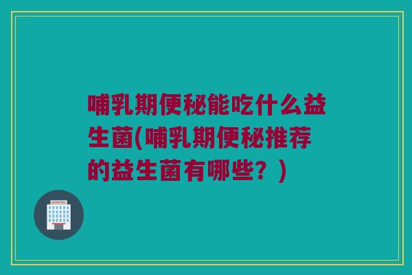 哺乳期能吃什么益生菌(哺乳期推荐的益生菌有哪些?) 哺乳期能吃什么益生菌(哺乳期推荐的益生菌有哪些?)