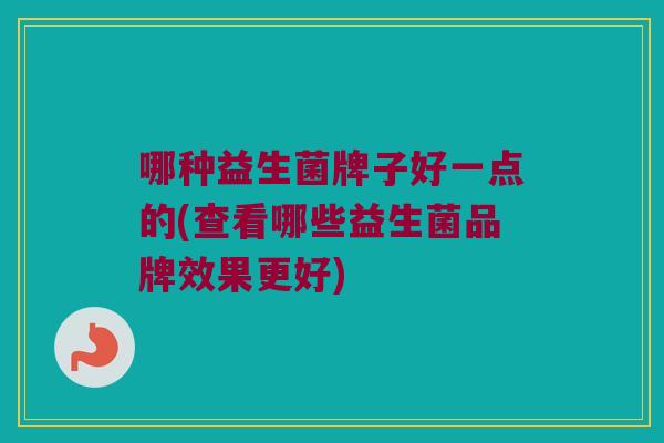 哪种益生菌牌子好一点的(查看哪些益生菌品牌效果更好)