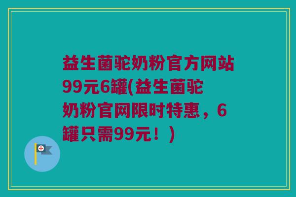 益生菌驼奶粉官方网站99元6罐(益生菌驼奶粉官网限时特惠,6罐只需99元!) 益生菌驼奶粉官方网站99元6罐(益生菌驼奶粉官网限时特惠,6罐只需99元!)