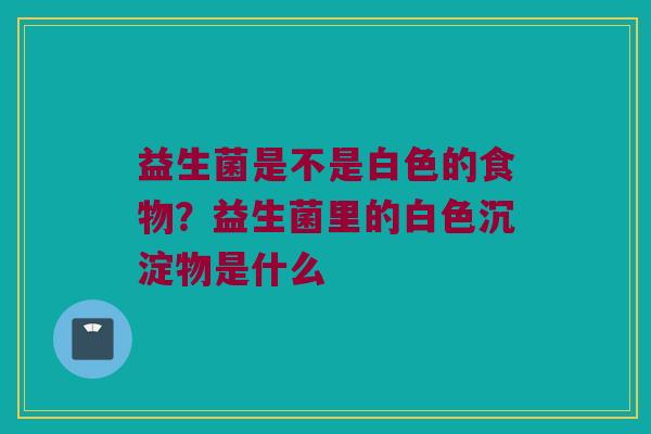 益生菌是不是白色的食物？益生菌里的白色沉淀物是什么