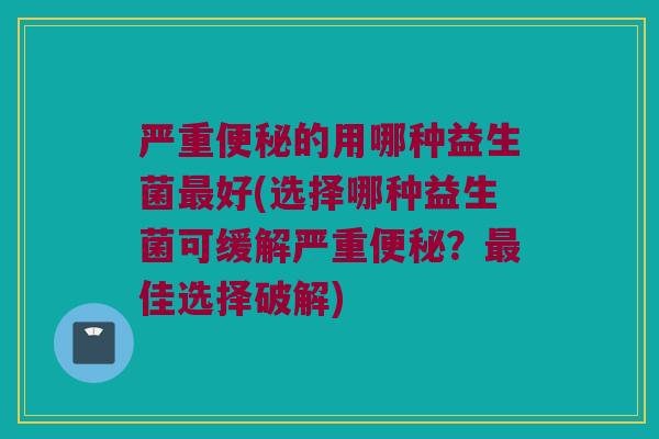 严重便秘的用哪种益生菌最好(选择哪种益生菌可缓解严重便秘？最佳选择破解)