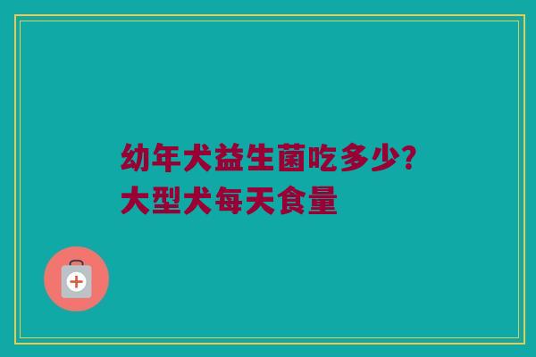 幼年犬益生菌吃多少?大型犬每天食量 幼年犬益生菌吃多少?大型犬每天食量