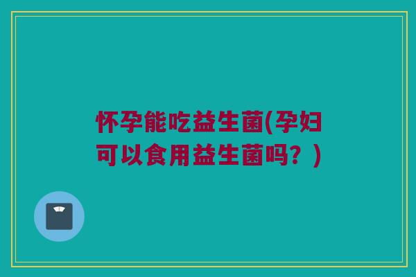怀孕能吃益生菌(孕妇可以食用益生菌吗?) 怀孕能吃益生菌(孕妇可以食用益生菌吗?)