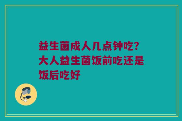 益生菌成人几点钟吃？大人益生菌饭前吃还是饭后吃好