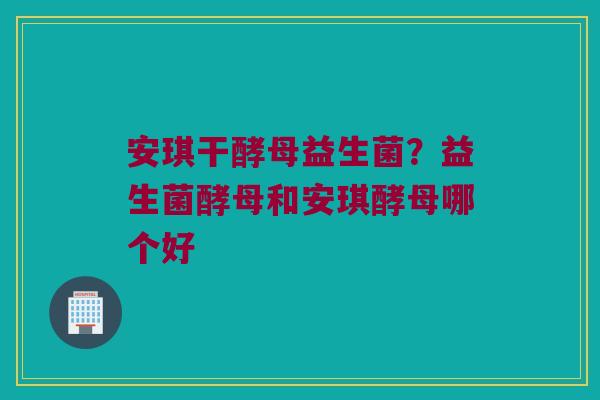 安琪干酵母益生菌？益生菌酵母和安琪酵母哪个好