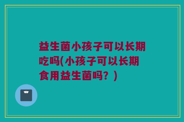 益生菌小孩子可以长期吃吗(小孩子可以长期食用益生菌吗?) 益生菌小孩子可以长期吃吗(小孩子可以长期食用益生菌吗?)