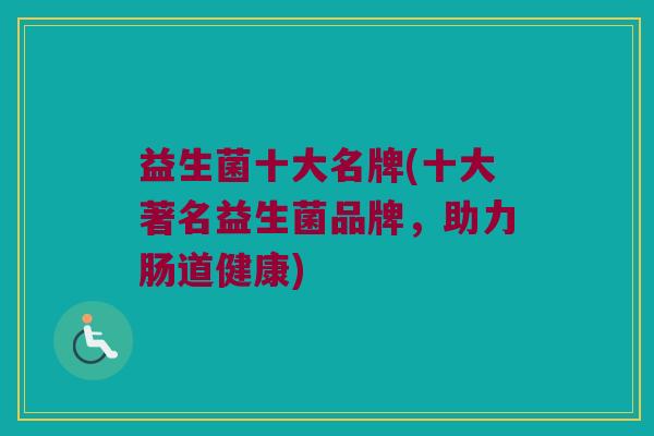 益生菌十大名牌(十大著名益生菌品牌,助力肠道健康) 益生菌十大名牌(十大著名益生菌品牌,助力肠道健康)