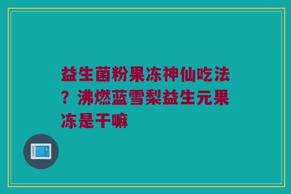 益生菌粉果冻神仙吃法?沸燃蓝雪梨益生元果冻是干嘛 益生菌粉果冻神仙吃法?沸燃蓝雪梨益生元果冻是干嘛