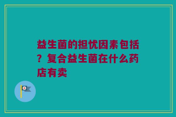 益生菌的担忧因素包括？复合益生菌在什么药店有卖