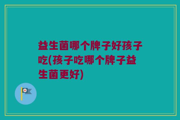 益生菌哪个牌子好孩子吃(孩子吃哪个牌子益生菌更好)