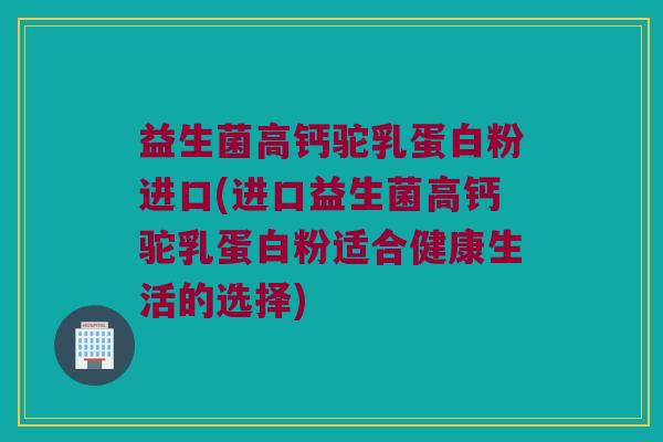 益生菌高钙驼乳蛋白粉进口(进口益生菌高钙驼乳蛋白粉适合健康生活的选择)