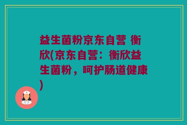 益生菌粉京东自营 衡欣(京东自营：衡欣益生菌粉，呵护肠道健康)