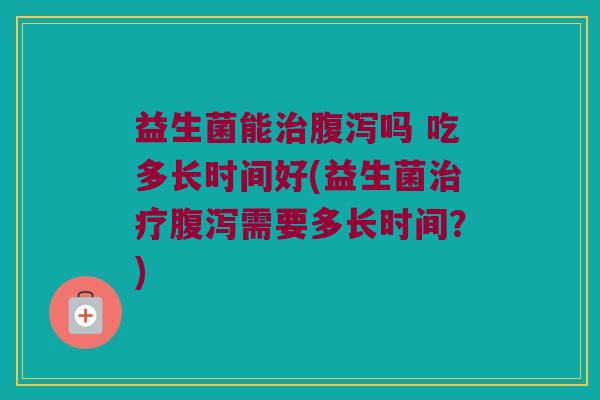 益生菌能治腹泻吗 吃多长时间好(益生菌治疗腹泻需要多长时间？)