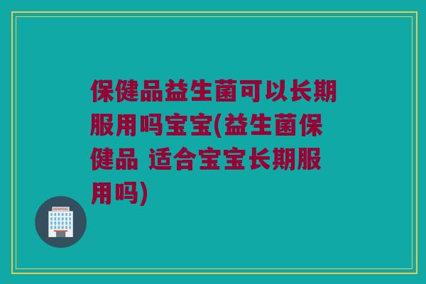 保健品益生菌可以长期服用吗宝宝(益生菌保健品 适合宝宝长期服用吗)