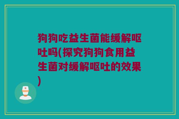 狗狗吃益生菌能缓解呕吐吗(探究狗狗食用益生菌对缓解呕吐的效果)