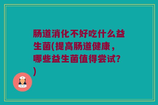 肠道消化不好吃什么益生菌(提高肠道健康，哪些益生菌值得尝试？)