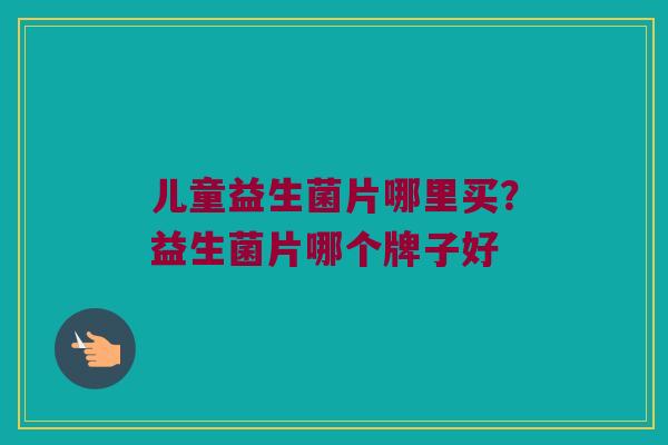 儿童益生菌片哪里买?益生菌片哪个牌子好 儿童益生菌片哪里买?益生菌片哪个牌子好
