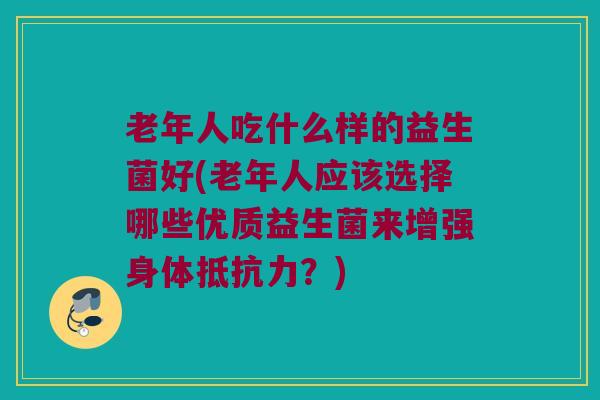 老年人吃什么样的益生菌好(老年人应该选择哪些优质益生菌来增强身体抵抗力？)
