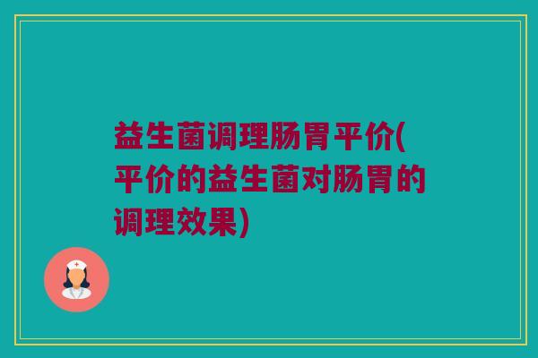 益生菌调理肠胃平价(平价的益生菌对肠胃的调理效果)