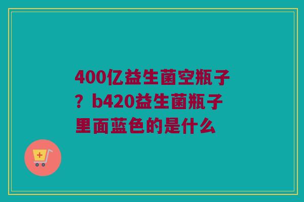 400亿益生菌空瓶子?b420益生菌瓶子里面蓝色的是什么 400亿益生菌空瓶子?b420益生菌瓶子里面蓝色的是什么
