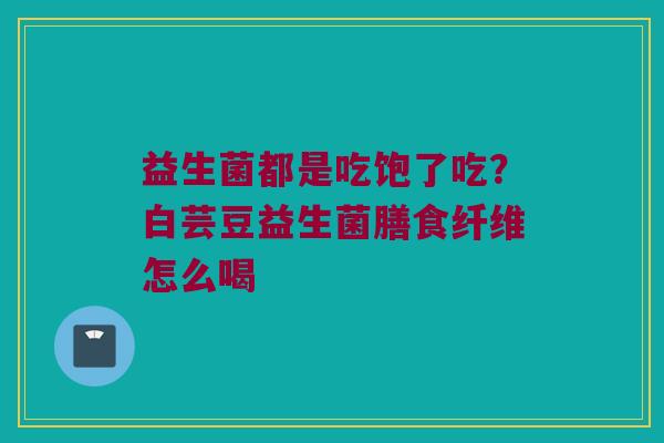 益生菌都是吃饱了吃？白芸豆益生菌膳食纤维怎么喝