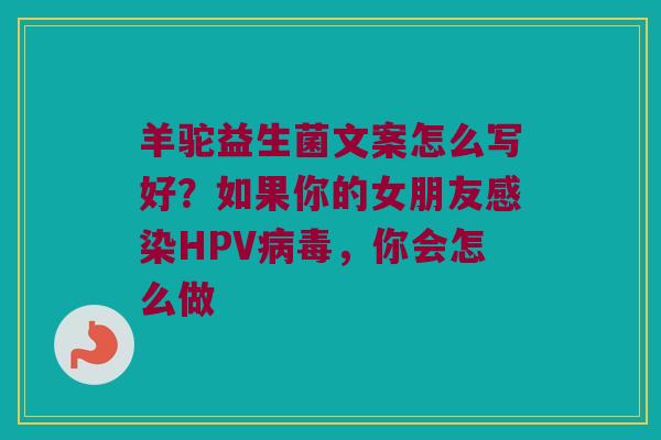 羊驼益生菌文案怎么写好?如果你的女朋友HPV,你会怎么做 羊驼益生菌文案怎么写好?如果你的女朋友HPV,你会怎么做