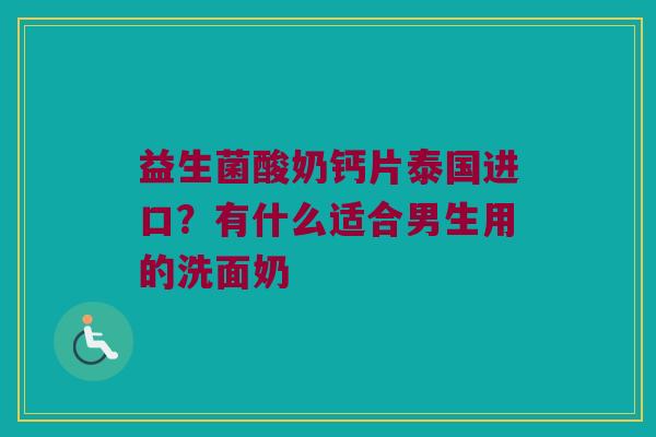 益生菌酸奶钙片泰国进口？有什么适合男生用的洗面奶