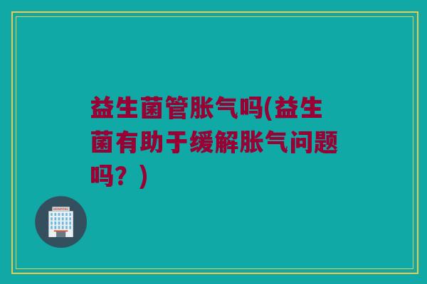 益生菌管胀气吗(益生菌有助于缓解胀气问题吗？)
