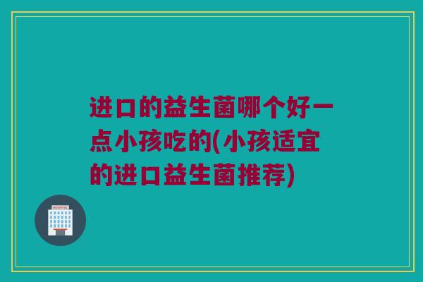 进口的益生菌哪个好一点小孩吃的(小孩适宜的进口益生菌推荐)