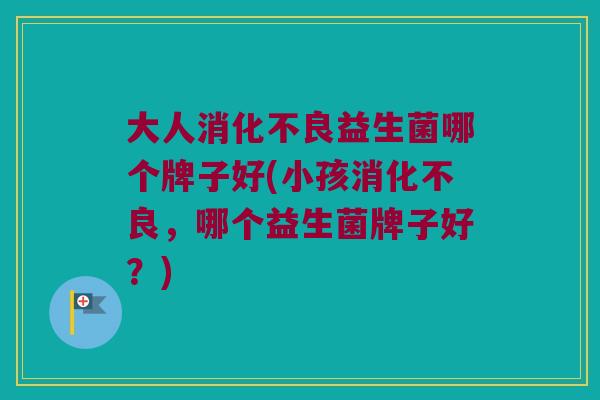 大人消化不良益生菌哪个牌子好(小孩消化不良，哪个益生菌牌子好？)