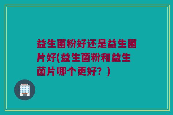 益生菌粉好还是益生菌片好(益生菌粉和益生菌片哪个更好？)