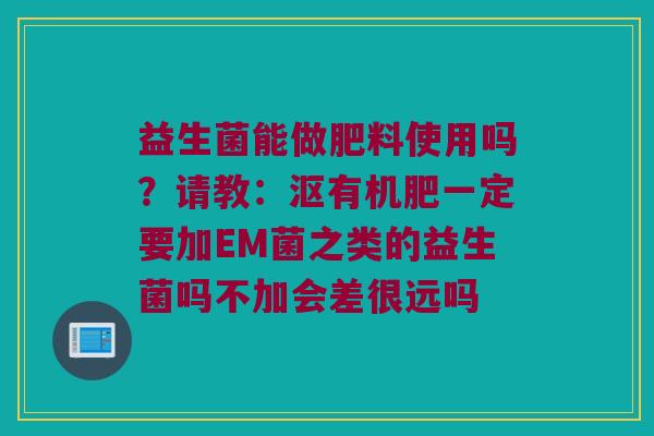 益生菌能做肥料使用吗？请教：沤有机肥一定要加EM菌之类的益生菌吗不加会差很远吗