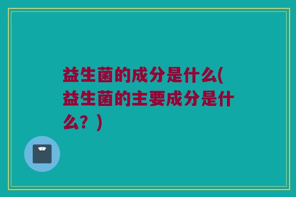 益生菌的成分是什么(益生菌的主要成分是什么？)