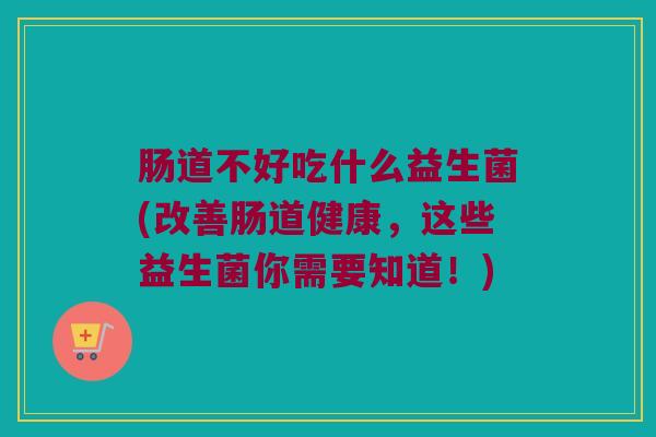 肠道不好吃什么益生菌(改善肠道健康,这些益生菌你需要知道!) 肠道不好吃什么益生菌(改善肠道健康,这些益生菌你需要知道!)