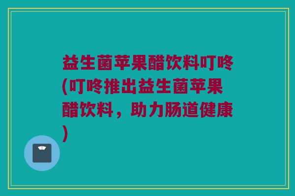 益生菌苹果醋饮料叮咚(叮咚推出益生菌苹果醋饮料，助力肠道健康)