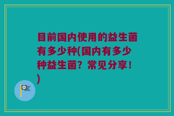 目前国内使用的益生菌有多少种(国内有多少种益生菌？常见分享！)