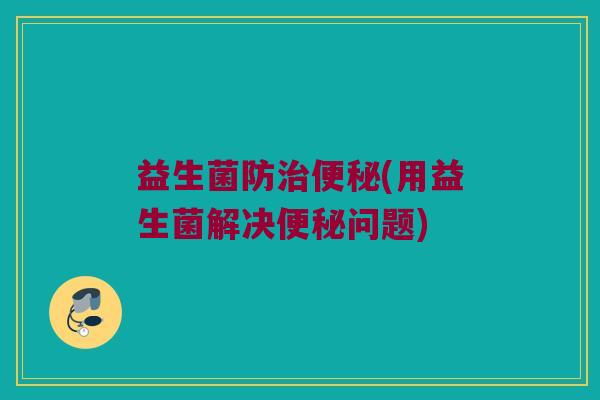 益生菌防治便秘(用益生菌解决便秘问题)