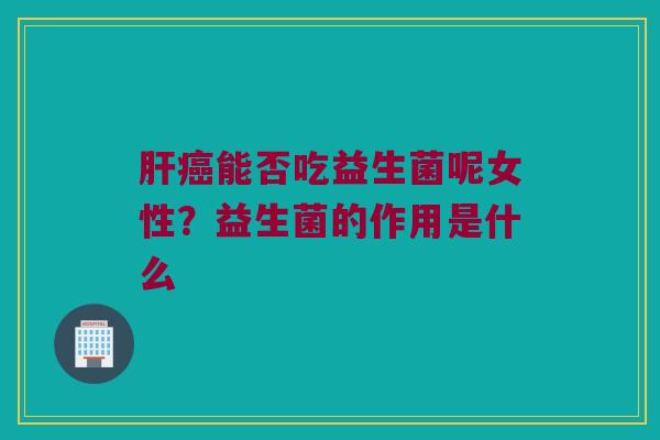 肝癌能否吃益生菌呢女性？益生菌的作用是什么