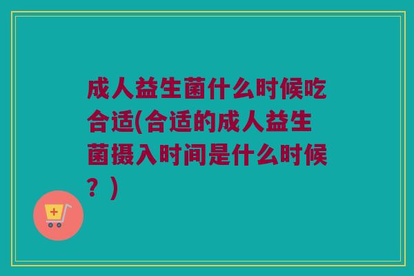 成人益生菌什么时候吃合适(合适的成人益生菌摄入时间是什么时候？)