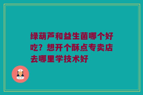绿葫芦和益生菌哪个好吃？想开个酥点专卖店去哪里学技术好
