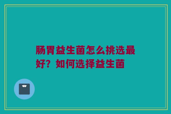 肠胃益生菌怎么挑选最好？如何选择益生菌