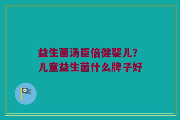 益生菌汤臣倍健婴儿?儿童益生菌什么牌子好 益生菌汤臣倍健婴儿?儿童益生菌什么牌子好