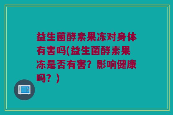 益生菌酵素果冻对身体有害吗(益生菌酵素果冻是否有害?影响健康吗?) 益生菌酵素果冻对身体有害吗(益生菌酵素果冻是否有害?影响健康吗?)