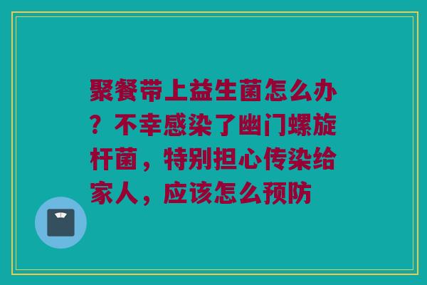 聚餐带上益生菌怎么办？不幸感染了幽门螺旋杆菌，特别担心传染给家人，应该怎么预防