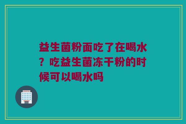 益生菌粉面吃了在喝水？吃益生菌冻干粉的时候可以喝水吗