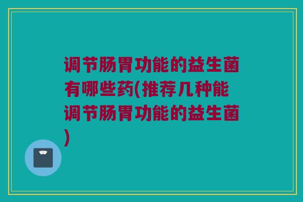 调节肠胃功能的益生菌有哪些药(推荐几种能调节肠胃功能的益生菌)