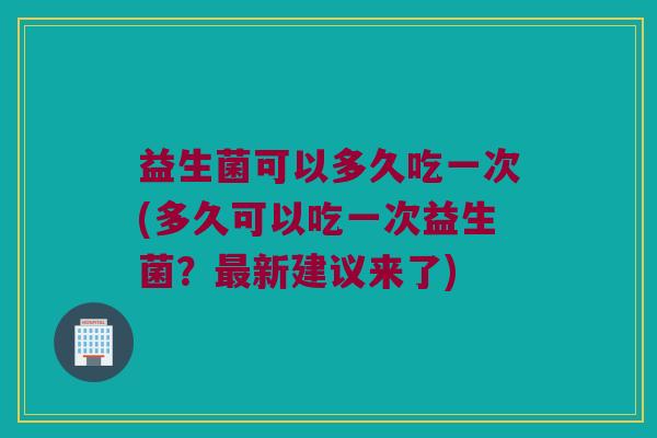 益生菌可以多久吃一次(多久可以吃一次益生菌？最新建议来了)